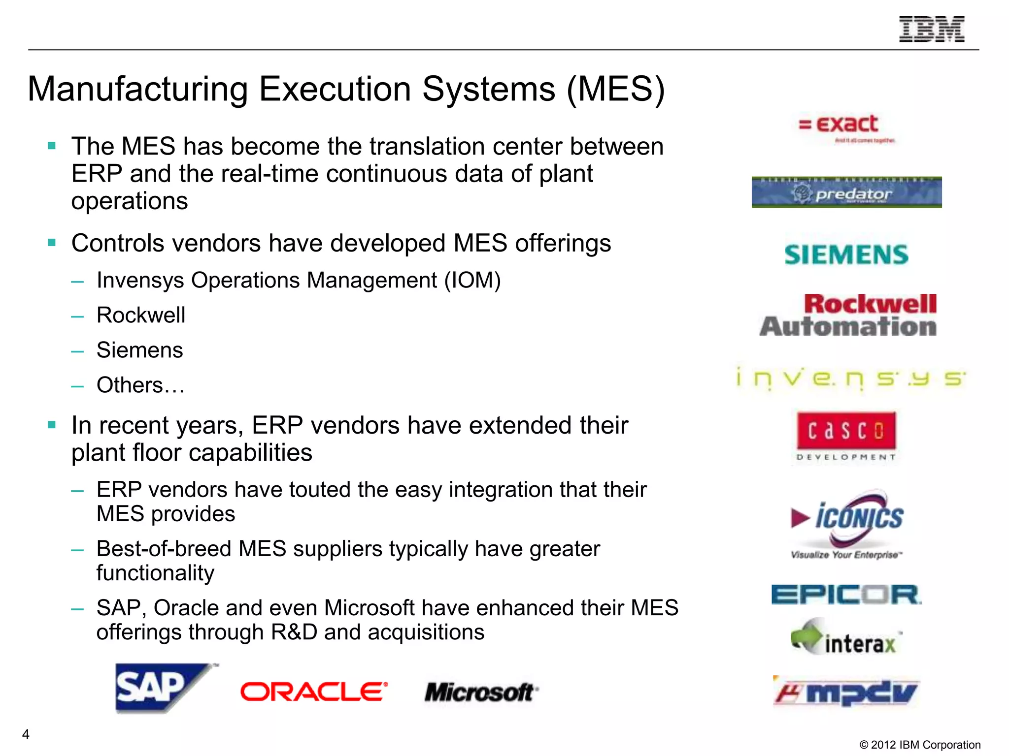 Manufacturing Execution Systems (MES)
     The MES has become the translation center between
      ERP and the real-time continuous data of plant
      operations
     Controls vendors have developed MES offerings
      – Invensys Operations Management (IOM)
      – Rockwell
      – Siemens
      – Others…
     In recent years, ERP vendors have extended their
      plant floor capabilities
      – ERP vendors have touted the easy integration that their
        MES provides
      – Best-of-breed MES suppliers typically have greater
        functionality
      – SAP, Oracle and even Microsoft have enhanced their MES
        offerings through R&D and acquisitions



4
                                                                  © 2012 IBM Corporation
 