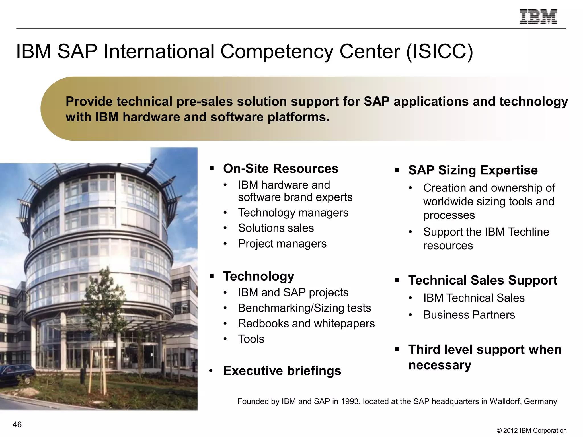 IBM SAP International Competency Center (ISICC)

     Provide technical pre-sales solution support for SAP applications and technology
     with IBM hardware and software platforms.


                            On-Site Resources                              SAP Sizing Expertise
                              • IBM hardware and                              • Creation and ownership of
                                software brand experts                          worldwide sizing tools and
                              • Technology managers                             processes
                              • Solutions sales                               • Support the IBM Techline
                              • Project managers                                resources

                            Technology                                     Technical Sales Support
                              •   IBM and SAP projects                        • IBM Technical Sales
                              •   Benchmarking/Sizing tests
                                                                              • Business Partners
                              •   Redbooks and whitepapers
                              •   Tools
                                                                            Third level support when
                           • Executive briefings                             necessary

                                  Founded by IBM and SAP in 1993, located at the SAP headquarters in Walldorf, Germany

46
                                                                                                      © 2012 IBM Corporation
 