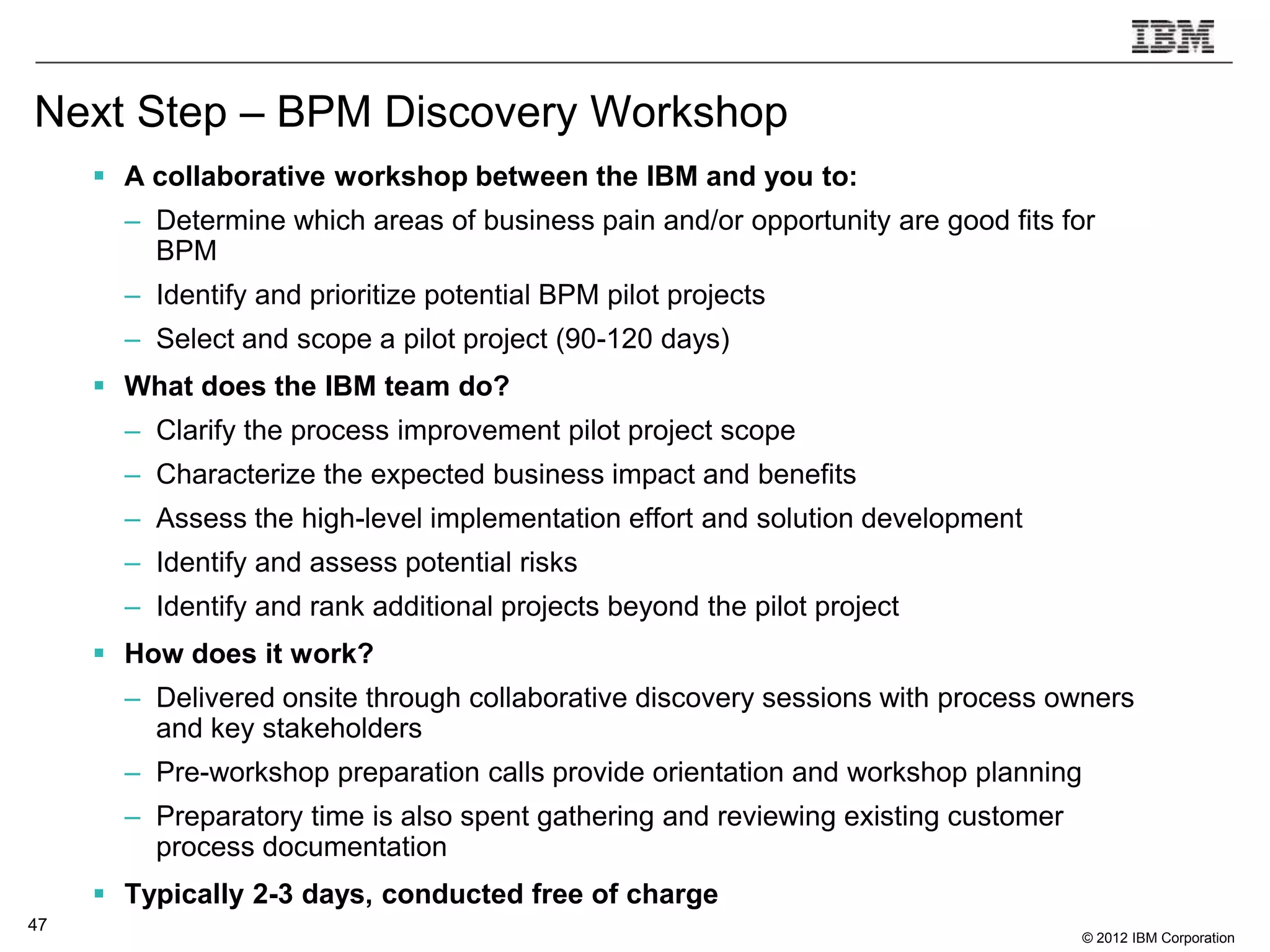 Next Step – BPM Discovery Workshop
      A collaborative workshop between the IBM and you to:
       – Determine which areas of business pain and/or opportunity are good fits for
         BPM
       – Identify and prioritize potential BPM pilot projects
       – Select and scope a pilot project (90-120 days)
      What does the IBM team do?
       – Clarify the process improvement pilot project scope
       – Characterize the expected business impact and benefits
       – Assess the high-level implementation effort and solution development
       – Identify and assess potential risks
       – Identify and rank additional projects beyond the pilot project
      How does it work?
       – Delivered onsite through collaborative discovery sessions with process owners
         and key stakeholders
       – Pre-workshop preparation calls provide orientation and workshop planning
       – Preparatory time is also spent gathering and reviewing existing customer
         process documentation
      Typically 2-3 days, conducted free of charge
47
                                                                                    © 2012 IBM Corporation
 