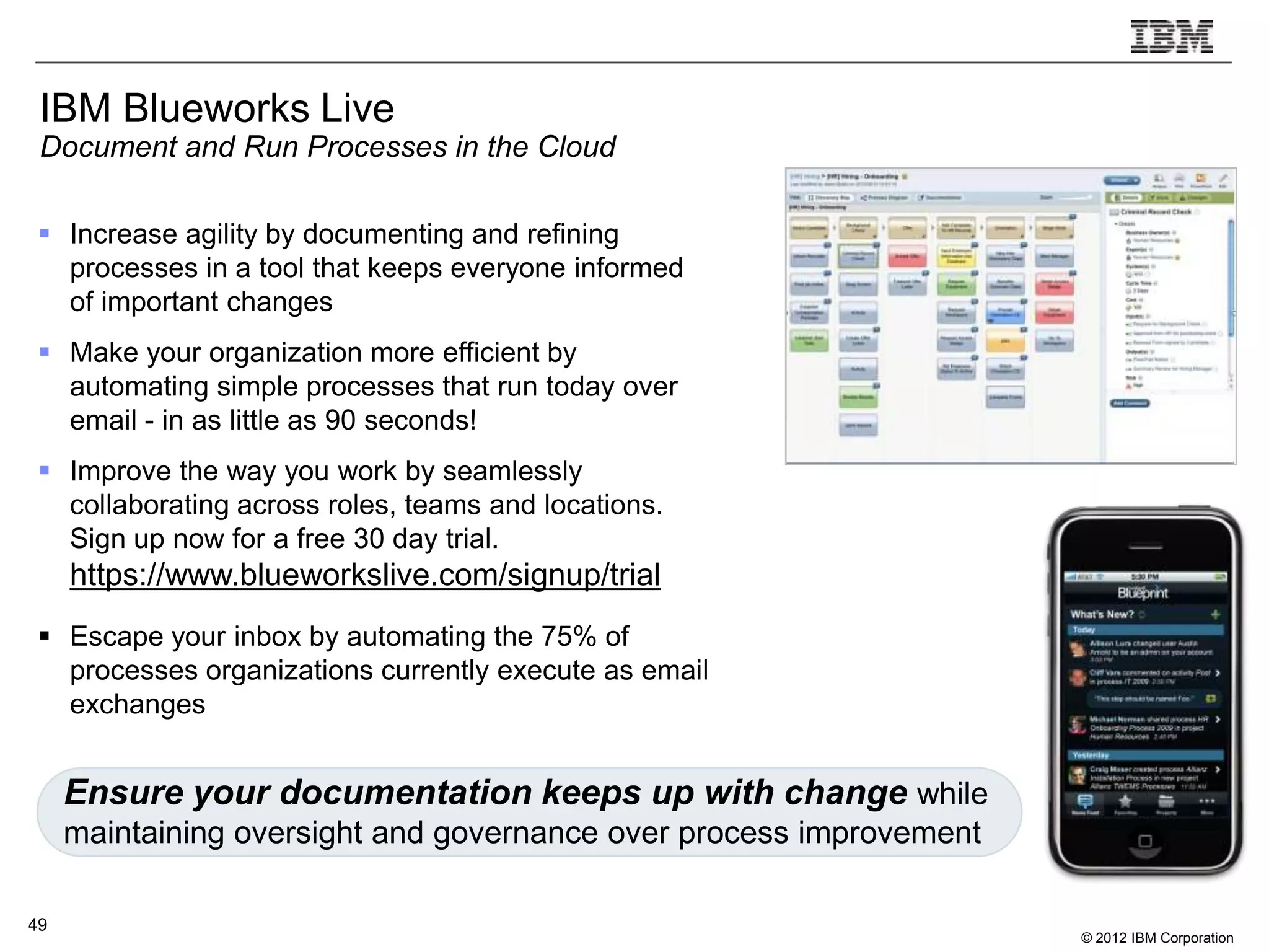 IBM Blueworks Live
 Document and Run Processes in the Cloud

  Increase agility by documenting and refining
   processes in a tool that keeps everyone informed
   of important changes
  Make your organization more efficient by
   automating simple processes that run today over
   email - in as little as 90 seconds!
  Improve the way you work by seamlessly
   collaborating across roles, teams and locations.
   Sign up now for a free 30 day trial.
     https://www.blueworkslive.com/signup/trial
  Escape your inbox by automating the 75% of
   processes organizations currently execute as email
   exchanges


     Ensure your documentation keeps up with change while
     maintaining oversight and governance over process improvement

49
                                                                     © 2012 IBM Corporation
 