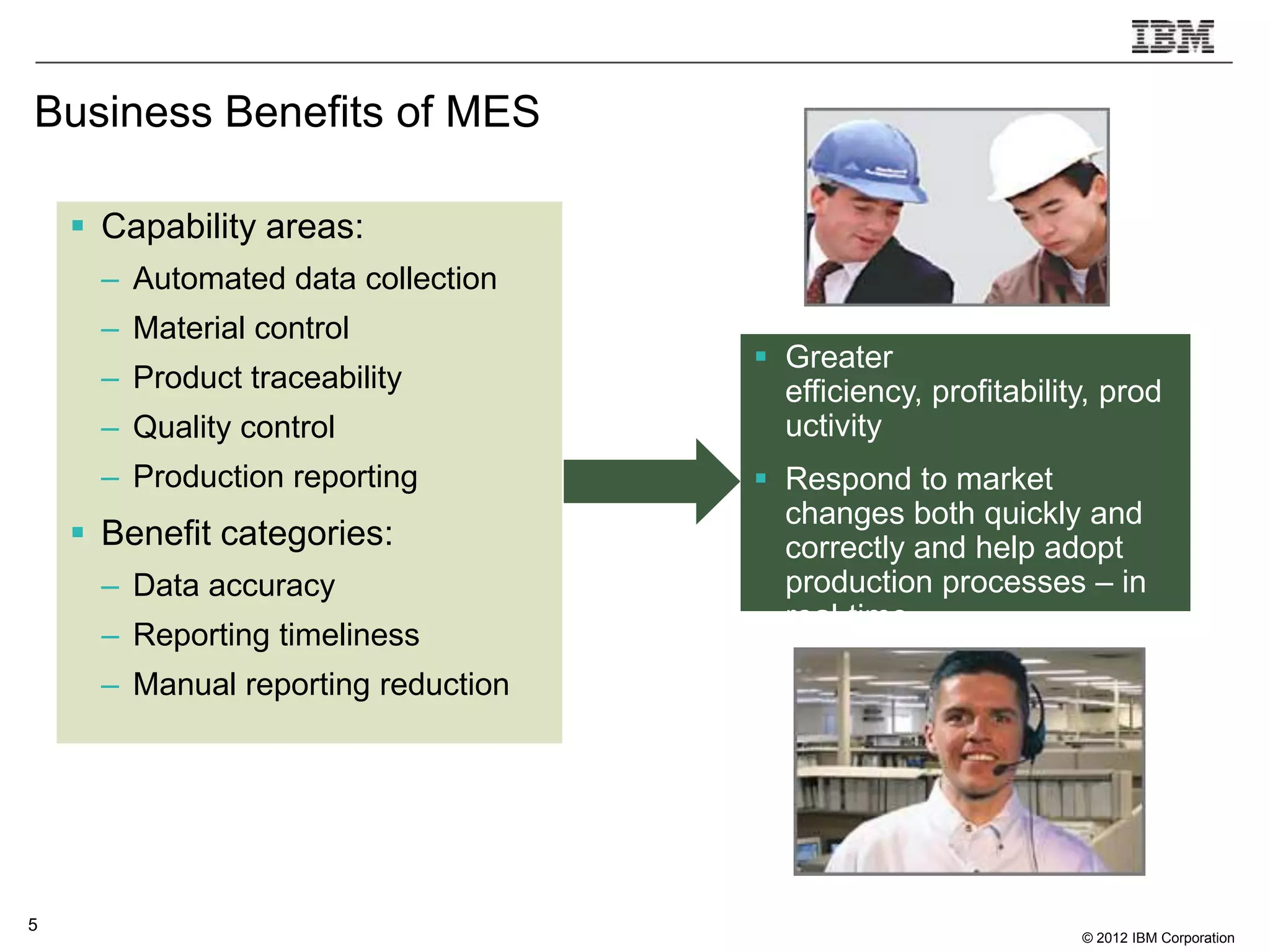 Business Benefits of MES

     Capability areas:
      – Automated data collection
      – Material control
                                      Greater
      – Product traceability           efficiency, profitability, prod
      – Quality control                uctivity
      – Production reporting          Respond to market
                                       changes both quickly and
     Benefit categories:              correctly and help adopt
      – Data accuracy                  production processes – in
                                       real-time.
      – Reporting timeliness
      – Manual reporting reduction




5
                                                               © 2012 IBM Corporation
 