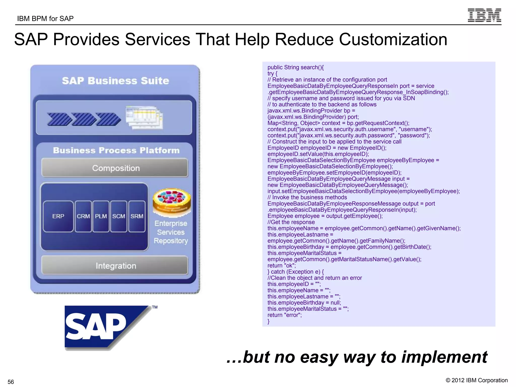 IBM BPM for SAP   IBM Software Group | WebSphere software

 SAP Provides Services That Help Reduce Customization
                                                           public String search(){
                                                           try {
                                                           // Retrieve an instance of the configuration port
                                                           EmployeeBasicDataByEmployeeQueryResponseIn port = service
                                                           .getEmployeeBasicDataByEmployeeQueryResponse_InSoapBinding();
                                                           // specify username and password issued for you via SDN
                                                           // to authenticate to the backend as follows
                                                           javax.xml.ws.BindingProvider bp =
                                                           (javax.xml.ws.BindingProvider) port;
                                                           Map<String, Object> context = bp.getRequestContext();
                                                           context.put("javax.xml.ws.security.auth.username", "username");
                                                           context.put("javax.xml.ws.security.auth.password", "password");
                                                           // Construct the input to be applied to the service call
                                                           EmployeeID employeeID = new EmployeeID();
                                                           employeeID.setValue(this.employeeID);
                                                           EmployeeBasicDataSelectionByEmployee employeeByEmployee =
                                                           new EmployeeBasicDataSelectionByEmployee();
                                                           employeeByEmployee.setEmployeeID(employeeID);
                                                           EmployeeBasicDataByEmployeeQueryMessage input =
                                                           new EmployeeBasicDataByEmployeeQueryMessage();
                                                           input.setEmployeeBasicDataSelectionByEmployee(employeeByEmployee);
                                                           // Invoke the business methods
                                                           EmployeeBasicDataByEmployeeResponseMessage output = port
                                                           .employeeBasicDataByEmployeeQueryResponseIn(input);
                                                           Employee employee = output.getEmployee();
                                                           //Get the response
                                                           this.employeeName = employee.getCommon().getName().getGivenName();
                                                           this.employeeLastname =
                                                           employee.getCommon().getName().getFamilyName();
                                                           this.employeeBirthday = employee.getCommon().getBirthDate();
                                                           this.employeeMaritalStatus =
                                                           employee.getCommon().getMaritalStatusName().getValue();
                                                           return "ok";
                                                           } catch (Exception e) {
                                                           //Clean the object and return an error
                                                           this.employeeID = "";
                                                           this.employeeName = "";
                                                           this.employeeLastname = "";
                                                           this.employeeBirthday = null;
                                                           this.employeeMaritalStatus = "";
                                                           return "error";
                                                           }




          s
                                                   …but no easy way to implement
56                                                                                                                     © 2012 IBM Corporation
 