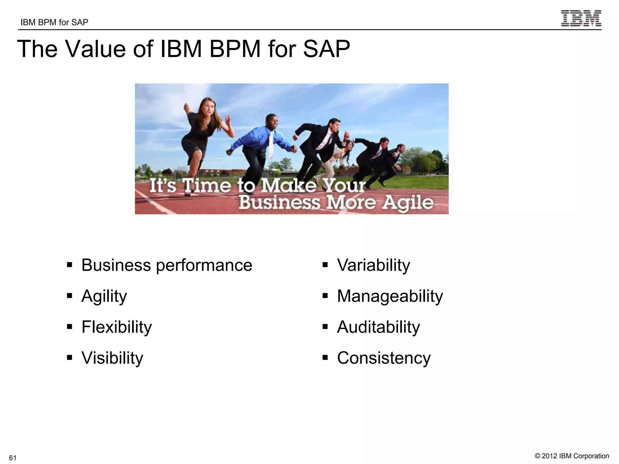 IBM BPM for SAP   IBM Software Group | WebSphere software

 The Value of IBM BPM for SAP




               Business performance                        Variability
               Agility                                     Manageability
               Flexibility                                 Auditability
               Visibility                                  Consistency




61                                                                           © 2012 IBM Corporation
 