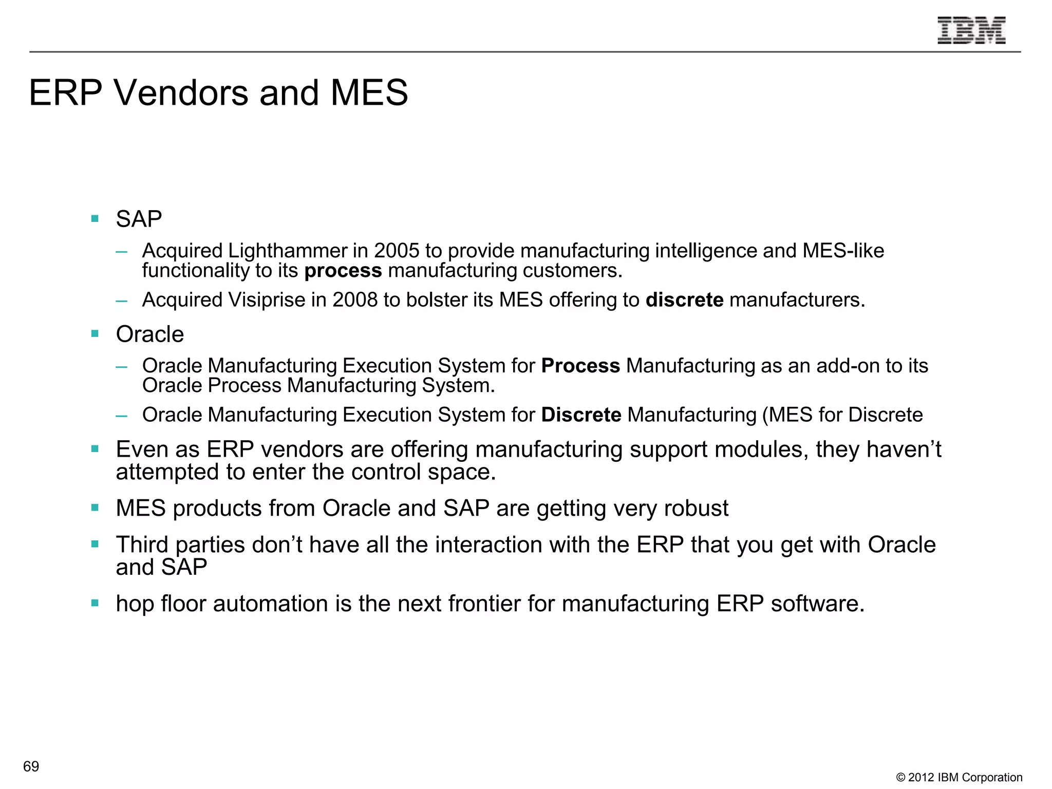 ERP Vendors and MES


      SAP
       – Acquired Lighthammer in 2005 to provide manufacturing intelligence and MES-like
         functionality to its process manufacturing customers.
       – Acquired Visiprise in 2008 to bolster its MES offering to discrete manufacturers.
      Oracle
       – Oracle Manufacturing Execution System for Process Manufacturing as an add-on to its
         Oracle Process Manufacturing System.
       – Oracle Manufacturing Execution System for Discrete Manufacturing (MES for Discrete
      Even as ERP vendors are offering manufacturing support modules, they haven‟t
       attempted to enter the control space.
      MES products from Oracle and SAP are getting very robust
      Third parties don‟t have all the interaction with the ERP that you get with Oracle
       and SAP
      hop floor automation is the next frontier for manufacturing ERP software.




69
                                                                                             © 2012 IBM Corporation
 