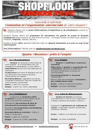 ... vous aide à optimiser
    l’animation et l’organisation commerciale de votre magasin !
         Shopfloor Booster est un centre d’informations, d’inspirations et de compétences consacré au
         commerce de détail.

Shopfloor Booster délivre des prestations de consultance, de gestion de projet et d’intérim
management auprès d’acteurs du retail food et non-food ... les leaders comme les acteurs plus modestes :
enseignes, magasins, marques, agences ...

Shopfloor Booster édite également différents types de rapports disponibles à la carte ou sous forme
d’abonnement.

Plus d’informations ? Rendez-vous sur shopfloorbooster.wordpress.com


                          Quatre «Boosters» prêts à l’emploi

     1    Shop Merchandising                                   2   Shop People
         - Analyse de l’exécution commerciale de                  - Support et coaching en ressources
    votre magasin : la communication prix, les                 humaines.
    installations merchandising, le cross selling ...        - Élaboration et gestion de programmes de
-   Identification des forces et des faiblesses de             recrutement exploitant les différentes
    l’exécution.                                               formules d’embauches, et canaux de
-   Comparaison des forces et faiblesses avec les              communication.
    cas repris dans notre base de données                    - Screening/sélection de nouveaux
    d’observations en magasin.                                 collaborateurs
-   Recommandations, suggestions et sources
                                                             - Mise en place de programmes d’évaluation
    d’inspiration destinées à renforcer l’impact de
                                                               des collaborateurs actifs.
    votre exécution commerciale.
-   Durée : à partir de 1 journée.                           - Durée : à définir sur base d’un briefing
-   Budget : à partir de 1.250€, subsidiable.                - Budget : sur devis, subsidiable.




     3    Shop Intelligence                                    4   Shop Interim Management
        - Programme de formation 100%                              - Gestion ad interim de fonctions
    modulaire au niveau de son contenu, de sa                  d’encadrement au sein de votre organisation :
    durée et du profil des participants.                       maladies, absences ponctuelles, vacances ...
- Présentation des principes de base du
  déroulement du processus d’achat.                          - Suggestion d’optimisation de méthodes de
- Explication des implications merchandising                   travail : organisation, gestion commerciale,
  des principes précités.                                      prévention, sécurité ...
- Recommandations concrètes : à faire, à
  éviter, à ne pas faire.                                    - Durée : à définir, en fonction de vos besoins.
- Durée : à partir de 1 journée.
- Budget : à partir de 1.250€, subsidiable.                  - Budget : sur devis, subsidiable.



            shopfloorbooster@gmail.com     ou   shopfloorbooster@live.be                   +32 475 86 50 34
 