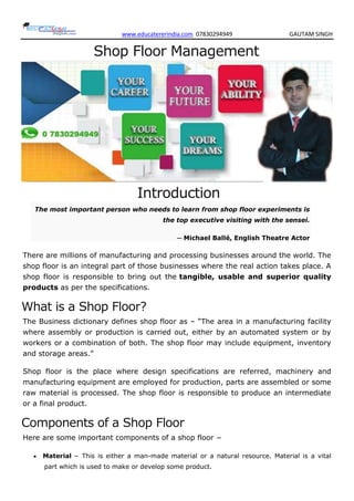 www.educatererindia.com 07830294949 GAUTAM SINGH
Shop Floor Management
Introduction
The most important person who needs to learn from shop floor experiments is
the top executive visiting with the sensei.
─ Michael Ballé, English Theatre Actor
There are millions of manufacturing and processing businesses around the world. The
shop floor is an integral part of those businesses where the real action takes place. A
shop floor is responsible to bring out the tangible, usable and superior quality
products as per the specifications.
What is a Shop Floor?
The Business dictionary defines shop floor as – “The area in a manufacturing facility
where assembly or production is carried out, either by an automated system or by
workers or a combination of both. The shop floor may include equipment, inventory
and storage areas.”
Shop floor is the place where design specifications are referred, machinery and
manufacturing equipment are employed for production, parts are assembled or some
raw material is processed. The shop floor is responsible to produce an intermediate
or a final product.
Components of a Shop Floor
Here are some important components of a shop floor −
 Material − This is either a man-made material or a natural resource. Material is a vital
part which is used to make or develop some product.
 
