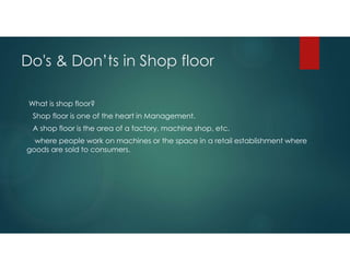 Do's & Don’ts in Shop floor
What is shop floor?
Shop floor is one of the heart in Management.
A shop floor is the area of a factory, machine shop, etc.
where people work on machines or the space in a retail establishment where
goods are sold to consumers.
 