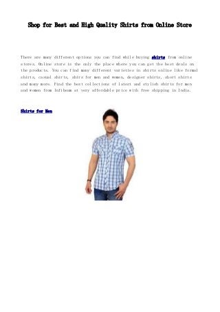 Shop for Best and High Quality Shirts from Online Store
There are many different options you can find while buying shirts from online
stores. Online store is the only the place where you can get the best deals on
the products. You can find many different varieties in shirts online like formal
shirts, casual shirts, shirs for men and women, designer shirts, short shirts
and many more. Find the best collections of latest and stylish shirts for men
and women from Infibeam at very affordable price with free shipping in India.
Shirts for Men
 