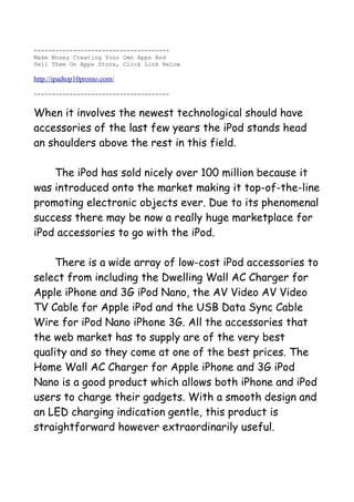 --------------------------------------
Make Money Creating Your Own Apps And
Sell Them On Apps Store, Click Link Below

http://ipadtop10promo.com/

--------------------------------------


When it involves the newest technological should have
accessories of the last few years the iPod stands head
an shoulders above the rest in this field.

    The iPod has sold nicely over 100 million because it
was introduced onto the market making it top-of-the-line
promoting electronic objects ever. Due to its phenomenal
success there may be now a really huge marketplace for
iPod accessories to go with the iPod.

     There is a wide array of low-cost iPod accessories to
select from including the Dwelling Wall AC Charger for
Apple iPhone and 3G iPod Nano, the AV Video AV Video
TV Cable for Apple iPod and the USB Data Sync Cable
Wire for iPod Nano iPhone 3G. All the accessories that
the web market has to supply are of the very best
quality and so they come at one of the best prices. The
Home Wall AC Charger for Apple iPhone and 3G iPod
Nano is a good product which allows both iPhone and iPod
users to charge their gadgets. With a smooth design and
an LED charging indication gentle, this product is
straightforward however extraordinarily useful.
 
