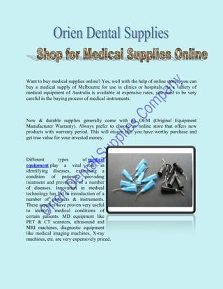 Want to buy medical supplies online? Yes, well with the help of online stores, you can
buy a medical supply of Melbourne for use in clinics or hospitals. As a variety of
medical equipment of Australia is available at expensive rates, you need to be very
careful in the buying process of medical instruments.



New & durable supplies generally come with an OEM (Original Equipment
Manufacturer Warranty). Always prefer to choose an online store that offers new
products with warranty period. This will ensure that you have worthy purchase and
get true value for your invested money.



Different       types       of medical
equipment play a vital role in
identifying diseases, examining a
condition of patients, providing
treatment and prevention of a number
of diseases. Innovation in medical
technology has led to introduction of a
number of products & instruments.
These supplies have proven very useful
to identify medical conditions of
certain patients. MD equipment like
PET & CT scanners, ultrasound and
MRI machines, diagnostic equipment
like medical imaging machines, X-ray
machines, etc. are very expensively priced.
 