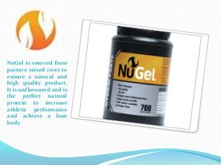 NuGel is sourced from
pasture raised cows to
ensure a natural and
high quality product.
It is unflavoured and is
the perfect natural
protein to increase
athletic performance
and achieve a lean
body.
 