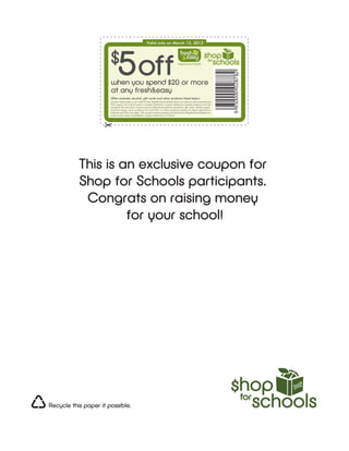 Valid only on March 13, 2013



                       $
                             5 off



                                                                                                                              9 950000 028782
                       when you spend $20 or more
                       at any fresh&easy
                       Offer excludes alcohol, gift cards and other products listed below.
                       Coupon redeemable at any Fresh & Easy Neighborhood Market store; not valid for online transactions.
                       This coupon can only be used in a single transaction. Copied, defaced or expired coupons won’t be
                       accepted. No cash value. Coupons are not valid toward previous purchases, gift cards, alcohol, paper
                       checkout bags, dairy products (CA and NV), or other products subject to legal regulations.
                       Sales tax and CRV may apply. This coupon remains property of Fresh & Easy Neighborhood Market Inc.
                       and is not for resale or publication. Coupon valid only on 3/13/13.




           This is an exclusive coupon for
           Shop for Schools participants.
            Congrats on raising money
                    for your school!




Recycle this paper if possible.
 