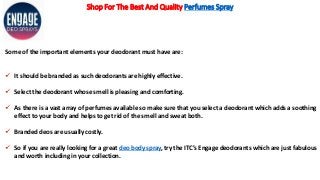 Shop For The Best And Quality Perfumes Spray
Some of the important elements your deodorant must have are:
 It should be branded as such deodorants are highly effective.
 Select the deodorant whose smell is pleasing and comforting.
 As there is a vast array of perfumes available so make sure that you select a deodorant which adds a soothing
effect to your body and helps to get rid of the smell and sweat both.
 Branded deos are usually costly.
 So if you are really looking for a great deo body spray, try the ITC’s Engage deodorants which are just fabulous
and worth including in your collection.
 