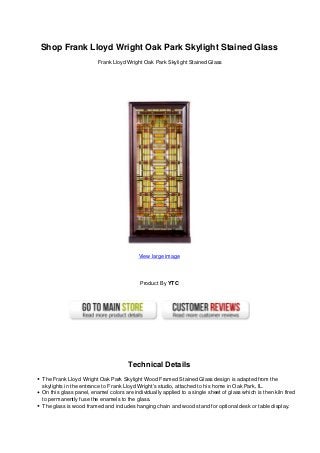 Shop Frank Lloyd Wright Oak Park Skylight Stained Glass
Frank Lloyd Wright Oak Park Skylight Stained Glass
View large image
Product By YTC
Technical Details
The Frank Lloyd Wright Oak Park Skylight Wood Framed Stained Glass design is adapted from the
skylights in the entrance to Frank Lloyd Wright’s studio, attached to his home in Oak Park, IL.
On this glass panel, enamel colors are individually applied to a single sheet of glass which is then kiln fired
to permanently fuse the enamels to the glass.
The glass is wood framed and includes hanging chain and wood stand for optional desk or table display.
 