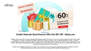 Double Dhamaka Diyali Discount Offer Flat 60% Off! - Ibhejo.com
iBhejo.com known for its procuring and fulfilling products from the U.S. for consumers based in India. They offer
customers in India a simple and efficient way to purchase products not normally available in India. They are
committed to serving customers with the best prices and fastest delivery possible. The one stop solution for your
needs. All brands of international items added to your cart with just a click. Do check for Diwali 2016 offers. You
can get the best deals from US at ibhejo.
Make your budget and add more with it by using the discount voucher codes and coupons. iBhejo Voucher
codes add all your need to your cart as you can get them with affordable prices.
www.ibhejo.com
 