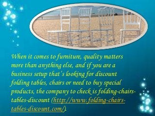 When it comes to furniture, quality matters
more than anything else, and if you are a
business setup that’s looking for discount
folding tables, chairs or need to buy special
products, the company to check is folding-chairs-
tables-discount (http://www.folding-chairs-
tables-discount.com/).
 