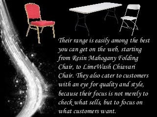 Their range is easily among the best
you can get on the web, starting
from Resin Mahogany Folding
Chair, to LimeWash Chiavari
Chair. They also cater to customers
with an eye for quality and style,
because their focus is not merely to
check what sells, but to focus on
what customers want.
 