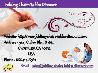 Website- http://www.folding-chairs-tables-discount.com
Address - 9415 Culver Blvd, $ 164,
Culver City, CA 90232
USA
Phone - 866-514-6782
Email - sales@folding-chairs-tables-discount.com
Folding Chairs Tables Discount
 