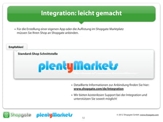 © 2012 Shopgate GmbH, www.shopgate.com
12
Integration: leicht gemacht
• Für die Erstellung einer eigenen App oder die Auflistung im Shopgate Marktplatz
müssen Sie Ihren Shop an Shopgate anbinden.
• Es gibt drei Wege, Ihren Shop an Shopgate anzubinden:
Standard-Shop Schnittstelle
• Detaillierte Informationen zur Anbindung finden Sie hier:
www.shopgate.com/de/Integration
• Wir bieten kostenlosen Support bei der Integration und
unterstützen Sie soweit möglich!
Empfohlen!
 
