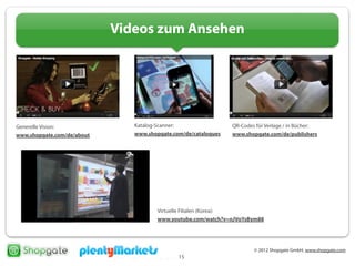 © 2012 Shopgate GmbH, www.shopgate.com
15
Videos zum Ansehen
Generelle Vision:
www.shopgate.com/de/about
Katalog-Scanner:
www.shopgate.com/de/catalogues
QR-Codes für Verlage / in Bücher:
www.shopgate.com/de/publishers
Virtuelle Filialen (Korea):
www.youtube.com/watch?v=nJVoYsBym88
 