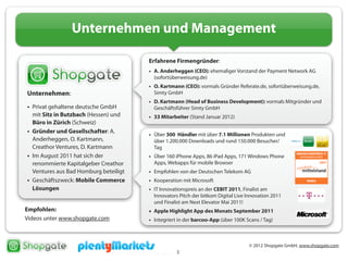 © 2012 Shopgate GmbH, www.shopgate.com
3
Unternehmen und Management
Unternehmen:
• Privat gehaltene deutsche GmbH
mit Sitz in Butzbach (Hessen) und
Büro in Zürich (Schweiz)
• Gründer und Gesellschafter: A.
Anderheggen, O. Kartmann,
Creathor Ventures, D. Kartmann
• Im August 2011 hat sich der
renommierte Kapitalgeber Creathor
Ventures aus Bad Homburg beteiligt
• Geschäftszweck: Mobile Commerce
Lösungen
Empfohlen:
Videos unter www.shopgate.com
Erfahrene Firmengründer:
• A. Anderheggen (CEO): ehemaliger Vorstand der Payment Network AG
(sofortüberweisung.de)
• O. Kartmann (CEO): vormals Gründer Referate.de, sofortüberweisung.de,
Simty GmbH
• D. Kartmann (Head of Business Development): vormals Mitgründer und
Geschäftsführer Simty GmbH
• 33 Mitarbeiter (Stand Januar 2012)
• Über 300 Händler mit über 7.1 Millionen Produkten und
über 1.200.000 Downloads und rund 150.000 Besucher/
Tag
• Über 160 iPhone Apps, 86 iPad Apps, 171 Windows Phone
Apps, Webapps für mobile Browser
• Empfohlen von der Deutschen Telekom AG
• Kooperation mit Microsoft
• IT Innovationspreis an der CEBIT 2011, Finalist am
Innovators Pitch der bitkom Digital Live Innovation 2011
und Finalist am Next Elevator Mai 2011!
• Apple Highlight App des Monats September 2011
• Integriert in der barcoo-App (über 100K Scans / Tag)
 