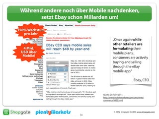 © 2012 Shopgate GmbH, www.shopgate.com
34
Während andere noch über Mobile nachdenken,
setzt Ebay schon Millarden um!
Quelle: 29. April 2011:
http://www.mobilemarketer.com/cms/news/
commerce/9833.html
150% Wachstum
pro Jahr
4 Mrd.
USD über
Mobile!
„Once again while
other retailers are
formulating their
mobile plans,
consumers are actively
buying and selling
through the eBay
mobile app.“
Ebay, CEO
 