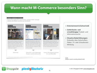 © 2012 Shopgate GmbH, www.shopgate.com
36
Wann macht M-Commerce besonders Sinn?
• Entertainment & Zeitvertreib
• Zeitkritische- und
ortsabhängige Produkt- und
Informationssuche
• Situative Bedarfslösungen:
Einkaufen über Zeitschriften-,
Plakat-, TV- oder Schaufenster-
Werbung
Quelle:
phaydon | research+consulting, denkwerk GmbH
 