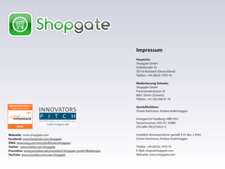 Impressum
Hauptsitz:
Shopgate GmbH
Schloßstraße 10
35510 Butzbach (Deutschland)
Telefon: +49 (6033) 7470-10
Niederlassung Schweiz:
Shopgate GmbH
Fraumünsterstrasse 25
8001 Zürich (Schweiz)
Telefon: +41 (43) 508 01 76
Geschäftsführer:
Ortwin Kartmann, Andrea Anderheggen
Amtsgericht Friedberg: HRB 5951
Steuernummer: 020 241 42880
USt-IdNr: DE237442513
Inhaltlich Verantwortlicher gemäß § 55 Abs. 2 RStV:
Ortwin Kartmann, Andrea Anderheggen
Telefax: +49 (6033) 7470-79
E-Mail: shops@shopgate.com
Webseite: www.shopgate.com
Webseite: www.shopgate.com
Facebook: www.facebook.com/shopgate
XING: www.xing.com/net/prib405e4x/shopgate/
Twitter: www.twitter.com/shopgate
Pressebox: www.pressebox.de/pressefach/shopgate-gmbh/Meldungen
YouTube: www.youtube.com/user/shopgate
 