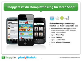 © 2012 Shopgate GmbH, www.shopgate.com
9
Shopgate ist die Komplettlösung für Ihren Shop!
Über eine einzige Anbindung
machen Sie Ihren Shop mobil als:
• mobile Webseite (Webapp) optimiert
für iPhone, Androide Geräte, Windows
Phone, Samsung Bada
• Eigene iPhone App
• Eigene iPad App
• Eigene Android App
• Eigene Windows Phone App
• ...
 