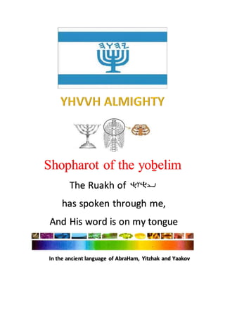 Shopharot of the yoḇelim
The Ruakh of
has spoken through me,
And His word is on my tongue
In the ancient language of AbraHam, Yitzhak and Yaakov
 