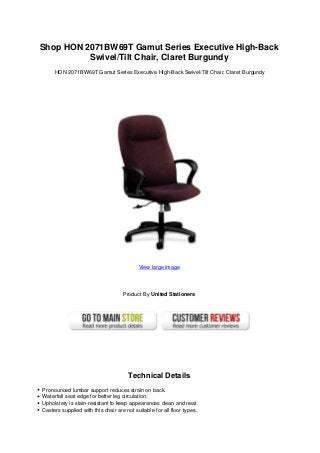 Shop HON 2071BW69T Gamut Series Executive High-Back
Swivel/Tilt Chair, Claret Burgundy
HON 2071BW69T Gamut Series Executive High-Back Swivel/Tilt Chair, Claret Burgundy
View large image
Product By United Stationers
Technical Details
Pronounced lumbar support reduces strain on back.
Waterfall seat edge for better leg circulation.
Upholstery is stain-resistant to keep appearances clean and neat.
Casters supplied with this chair are not suitable for all floor types.
 