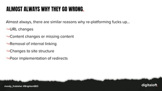 ALMOST ALWAYS WHY THEY GO WRONG.
Almost always, there are similar reasons why re-platforming fucks up…
↪URL changes
↪Content changes or missing content
↪Removal of internal linking
↪Changes to site structure
↪Poor implementation of redirects
@andy_frobisher #BrightonSEO
 