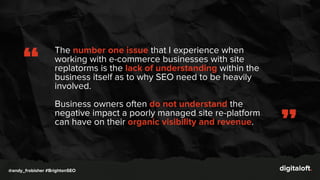 The number one issue that I experience when
working with e-commerce businesses with site
replatorms is the lack of understanding within the
business itself as to why SEO need to be heavily
involved.
Business owners often do not understand the
negative impact a poorly managed site re-platform
can have on their organic visibility and revenue.
“
”
@andy_frobisher #BrightonSEO
 