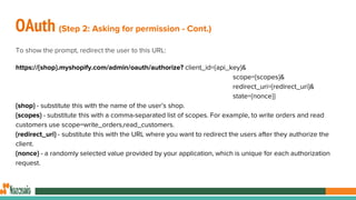 OAuth (Step 2: Asking for permission - Cont.)
To show the prompt, redirect the user to this URL:
https://{shop}.myshopify.com/admin/oauth/authorize? client_id={api_key}&
scope={scopes}&
redirect_uri={redirect_uri}&
state={nonce}}
{shop} - substitute this with the name of the user’s shop.
{scopes} - substitute this with a comma-separated list of scopes. For example, to write orders and read
customers use scope=write_orders,read_customers.
{redirect_uri} - substitute this with the URL where you want to redirect the users after they authorize the
client.
{nonce} - a randomly selected value provided by your application, which is unique for each authorization
request.
 