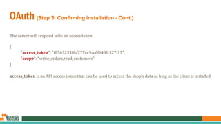 OAuth (Step 3: Confirming installation - Cont.)
The server will respond with an access token
{
"access_token": "f85632530bf277ec9ac6f649fc327f17",
"scope": "write_orders,read_customers"
}
access_token is an API access token that can be used to access the shop’s data as long as the client is installed
 