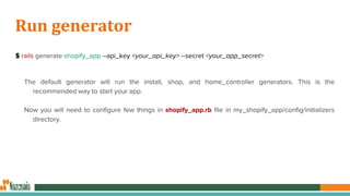 Run generator
$ rails generate shopify_app --api_key <your_api_key> --secret <your_app_secret>
The default generator will run the install, shop, and home_controller generators. This is the
recommended way to start your app.
Now you will need to configure few things in shopify_app.rb file in my_shopify_app/config/initializers
directory.
 