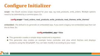 Configure Initializer
scope - the Oauth access scope required for your app, eg read_products, write_orders. Multiple options
need to be delimited by a comma-space. Ex:
config.scope = 'read_orders, read_products, write_products, read_themes, write_themes'
embedded - the default is to generate an embedded app, if you want a legacy non-embedded app then set
this to false. Ex:
config.embedded_app = false
● This generator creates a simple shop model and a migration.
● This generator also creates an example home controller and view which fetches and displays
products using the ShopifyAPI. You can later modify it according to your need.
 