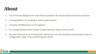 About
● one of the best designed and most feature-packed of the cloud-hosted ecommerce solutions
● amazing platform for building an online retail business
● Currently 275,000 stores use the platform
● it's a hosted solution, which means Shopify host your shop on their servers
● You don't have access to the back-end code but you can still massively customise your shop via
configuration, 'apps' or by customising your theme
 