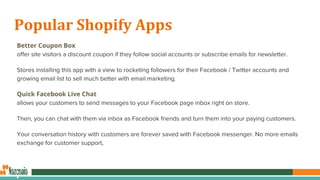 Popular Shopify Apps
Better Coupon Box
offer site visitors a discount coupon if they follow social accounts or subscribe emails for newsletter.
Stores installing this app with a view to rocketing followers for their Facebook / Twitter accounts and
growing email list to sell much better with email marketing.
Quick Facebook Live Chat
allows your customers to send messages to your Facebook page inbox right on store.
Then, you can chat with them via inbox as Facebook friends and turn them into your paying customers.
Your conversation history with customers are forever saved with Facebook messenger. No more emails
exchange for customer support,
 