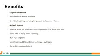 Benefits
1. Responsive Website
- Free/Premium themes available
- Liquid is Shopify’s proprietary language to build custom themes
2. No Tech Worries
- provide faster and more secure hosting than you can do on your own
- don't have to worry about scalability
- fully PCI compliant
- use of caching, CDNs and other techniques by Shopify
- backed up on a regular basis
 