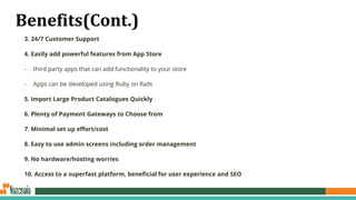 Benefits(Cont.)
3. 24/7 Customer Support
4. Easily add powerful features from App Store
- third party apps that can add functionality to your store
- Apps can be developed using Ruby on Rails
5. Import Large Product Catalogues Quickly
6. Plenty of Payment Gateways to Choose from
7. Minimal set up effort/cost
8. Easy to use admin screens including order management
9. No hardware/hosting worries
10. Access to a superfast platform, beneficial for user experience and SEO
 