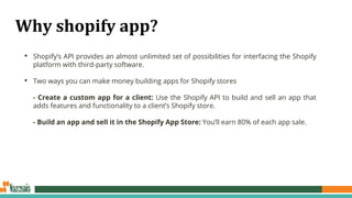 Why shopify app?
• Shopify’s API provides an almost unlimited set of possibilities for interfacing the Shopify
platform with third-party software.
• Two ways you can make money building apps for Shopify stores
- Create a custom app for a client: Use the Shopify API to build and sell an app that
adds features and functionality to a client’s Shopify store.
- Build an app and sell it in the Shopify App Store: You’ll earn 80% of each app sale.
 