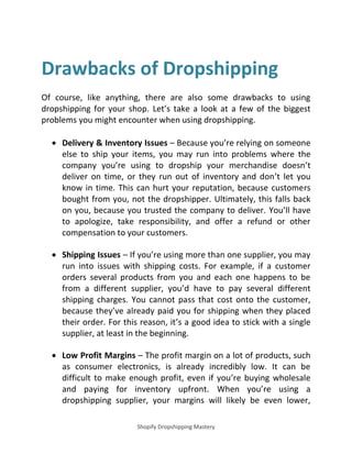 Shopify Dropshipping Mastery
Drawbacks of Dropshipping
Of course, like anything, there are also some drawbacks to using
dropshipping for your shop. Let’s take a look at a few of the biggest
problems you might encounter when using dropshipping.
 Delivery & Inventory Issues – Because you’re relying on someone
else to ship your items, you may run into problems where the
company you’re using to dropship your merchandise doesn’t
deliver on time, or they run out of inventory and don’t let you
know in time. This can hurt your reputation, because customers
bought from you, not the dropshipper. Ultimately, this falls back
on you, because you trusted the company to deliver. You’ll have
to apologize, take responsibility, and offer a refund or other
compensation to your customers.
 Shipping Issues – If you’re using more than one supplier, you may
run into issues with shipping costs. For example, if a customer
orders several products from you and each one happens to be
from a different supplier, you’d have to pay several different
shipping charges. You cannot pass that cost onto the customer,
because they’ve already paid you for shipping when they placed
their order. For this reason, it’s a good idea to stick with a single
supplier, at least in the beginning.
 Low Profit Margins – The profit margin on a lot of products, such
as consumer electronics, is already incredibly low. It can be
difficult to make enough profit, even if you’re buying wholesale
and paying for inventory upfront. When you’re using a
dropshipping supplier, your margins will likely be even lower,
 