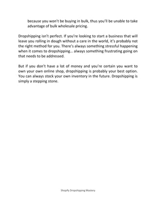 Shopify Dropshipping Mastery
because you won’t be buying in bulk, thus you’ll be unable to take
advantage of bulk wholesale pricing.
Dropshipping isn’t perfect. If you’re looking to start a business that will
leave you rolling in dough without a care in the world, it’s probably not
the right method for you. There’s always something stressful happening
whe it co es to dropshippi g… always so ethi g frustrati g goi g o
that needs to be addressed.
But if you don’t have a lot of money and you’re certain you want to
own your own online shop, dropshipping is probably your best option.
You can always stock your own inventory in the future. Dropshipping is
simply a stepping stone.
 