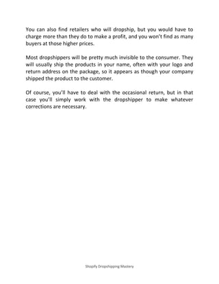 Shopify Dropshipping Mastery
You can also find retailers who will dropship, but you would have to
charge more than they do to make a profit, and you won’t find as many
buyers at those higher prices.
Most dropshippers will be pretty much invisible to the consumer. They
will usually ship the products in your name, often with your logo and
return address on the package, so it appears as though your company
shipped the product to the customer.
Of course, you’ll have to deal with the occasional return, but in that
case you’ll simply work with the dropshipper to make whatever
corrections are necessary.
 
