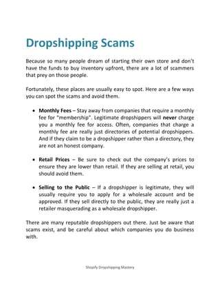 Shopify Dropshipping Mastery
Dropshipping Scams
Because so many people dream of starting their own store and don’t
have the funds to buy inventory upfront, there are a lot of scammers
that prey on those people.
Fortunately, these places are usually easy to spot. Here are a few ways
you can spot the scams and avoid them.
 Monthly Fees – Stay away from companies that require a monthly
fee for membership . Legitimate dropshippers will never charge
you a monthly fee for access. Often, companies that charge a
monthly fee are really just directories of potential dropshippers.
And if they claim to be a dropshipper rather than a directory, they
are not an honest company.
 Retail Prices – Be sure to check out the company’s prices to
ensure they are lower than retail. If they are selling at retail, you
should avoid them.
 Selling to the Public – If a dropshipper is legitimate, they will
usually require you to apply for a wholesale account and be
approved. If they sell directly to the public, they are really just a
retailer masquerading as a wholesale dropshipper.
There are many reputable dropshippers out there. Just be aware that
scams exist, and be careful about which companies you do business
with.
 