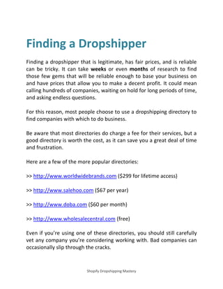 Shopify Dropshipping Mastery
Finding a Dropshipper
Finding a dropshipper that is legitimate, has fair prices, and is reliable
can be tricky. It can take weeks or even months of research to find
those few gems that will be reliable enough to base your business on
and have prices that allow you to make a decent profit. It could mean
calling hundreds of companies, waiting on hold for long periods of time,
and asking endless questions.
For this reason, most people choose to use a dropshipping directory to
find companies with which to do business.
Be aware that most directories do charge a fee for their services, but a
good directory is worth the cost, as it can save you a great deal of time
and frustration.
Here are a few of the more popular directories:
>> http://www.worldwidebrands.com ($299 for lifetime access)
>> http://www.salehoo.com ($67 per year)
>> http://www.doba.com ($60 per month)
>> http://www.wholesalecentral.com (free)
Even if you’re using one of these directories, you should still carefully
vet any company you’re considering working with. Bad companies can
occasionally slip through the cracks.
 