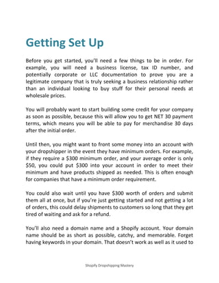 Shopify Dropshipping Mastery
Getting Set Up
Before you get started, you’ll need a few things to be in order. For
example, you will need a business license, tax ID number, and
potentially corporate or LLC documentation to prove you are a
legitimate company that is truly seeking a business relationship rather
than an individual looking to buy stuff for their personal needs at
wholesale prices.
You will probably want to start building some credit for your company
as soon as possible, because this will allow you to get NET 30 payment
terms, which means you will be able to pay for merchandise 30 days
after the initial order.
Until then, you might want to front some money into an account with
your dropshipper in the event they have minimum orders. For example,
if they require a $300 minimum order, and your average order is only
$50, you could put $300 into your account in order to meet their
minimum and have products shipped as needed. This is often enough
for companies that have a minimum order requirement.
You could also wait until you have $300 worth of orders and submit
them all at once, but if you’re just getting started and not getting a lot
of orders, this could delay shipments to customers so long that they get
tired of waiting and ask for a refund.
You’ll also need a domain name and a Shopify account. Your domain
name should be as short as possible, catchy, and memorable. Forget
having keywords in your domain. That doesn’t work as well as it used to
 