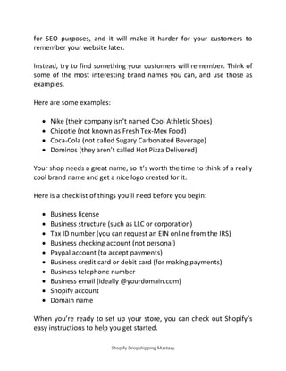Shopify Dropshipping Mastery
for SEO purposes, and it will make it harder for your customers to
remember your website later.
Instead, try to find something your customers will remember. Think of
some of the most interesting brand names you can, and use those as
examples.
Here are some examples:
 Nike (their company isn’t named Cool Athletic Shoes)
 Chipotle (not known as Fresh Tex-Mex Food)
 Coca-Cola (not called Sugary Carbonated Beverage)
 Dominos (they aren’t called Hot Pizza Delivered)
Your shop needs a great name, so it’s worth the time to think of a really
cool brand name and get a nice logo created for it.
Here is a checklist of things you’ll need before you begin:
 Business license
 Business structure (such as LLC or corporation)
 Tax ID number (you can request an EIN online from the IRS)
 Business checking account (not personal)
 Paypal account (to accept payments)
 Business credit card or debit card (for making payments)
 Business telephone number
 Business email (ideally @yourdomain.com)
 Shopify account
 Domain name
When you’re ready to set up your store, you can check out Shopify’s
easy instructions to help you get started.
 