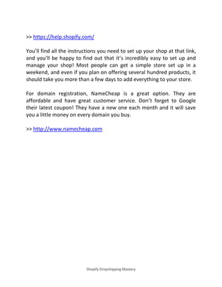 Shopify Dropshipping Mastery
>> https://help.shopify.com/
You’ll find all the instructions you need to set up your shop at that link,
and you’ll be happy to find out that it’s incredibly easy to set up and
manage your shop! Most people can get a simple store set up in a
weekend, and even if you plan on offering several hundred products, it
should take you more than a few days to add everything to your store.
For domain registration, NameCheap is a great option. They are
affordable and have great customer service. Don’t forget to Google
their latest coupon! They have a new one each month and it will save
you a little money on every domain you buy.
>> http://www.namecheap.com
 